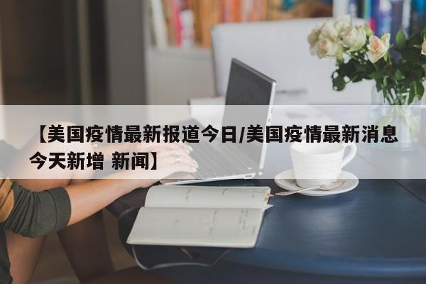 【美国疫情最新报道今日/美国疫情最新消息今天新增 新闻】