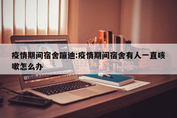 疫情期间宿舍蹦迪:疫情期间宿舍有人一直咳嗽怎么办