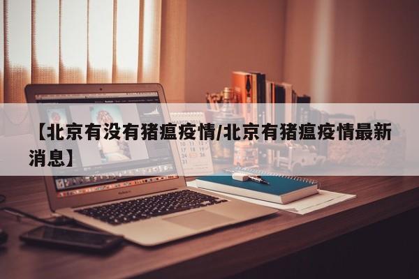 【北京有没有猪瘟疫情/北京有猪瘟疫情最新消息】