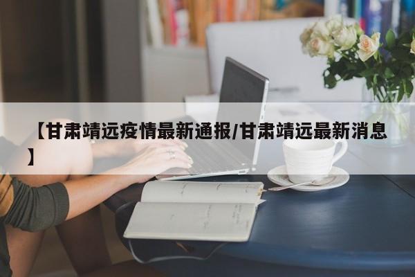 【甘肃靖远疫情最新通报/甘肃靖远最新消息】