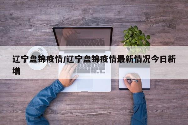 辽宁盘锦疫情/辽宁盘锦疫情最新情况今日新增