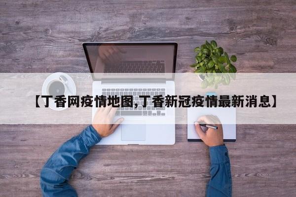 【丁香网疫情地图,丁香新冠疫情最新消息】