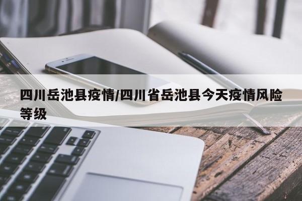 四川岳池县疫情/四川省岳池县今天疫情风险等级