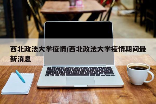 西北政法大学疫情/西北政法大学疫情期间最新消息
