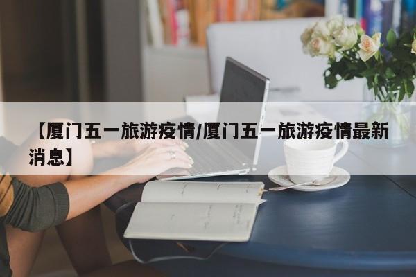 【厦门五一旅游疫情/厦门五一旅游疫情最新消息】