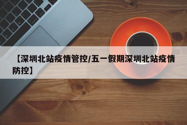 【深圳北站疫情管控/五一假期深圳北站疫情防控】