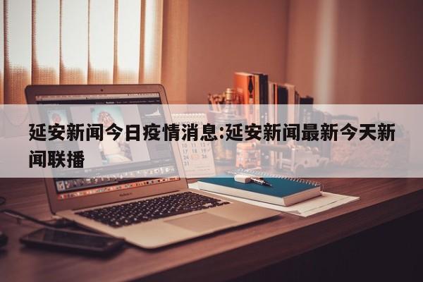 延安新闻今日疫情消息:延安新闻最新今天新闻联播