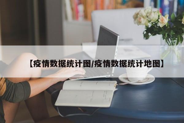 【疫情数据统计图/疫情数据统计地图】