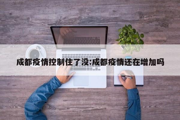 成都疫情控制住了没:成都疫情还在增加吗