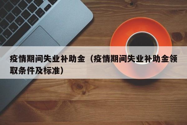 疫情期间失业补助金（疫情期间失业补助金领取条件及标准）