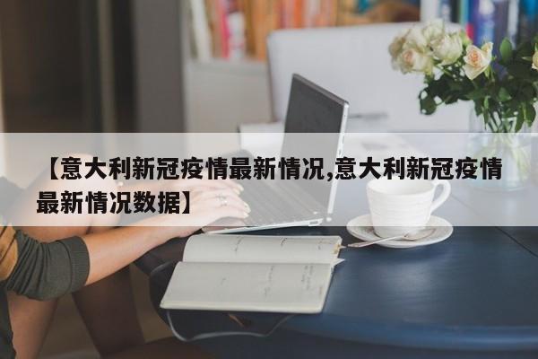 【意大利新冠疫情最新情况,意大利新冠疫情最新情况数据】