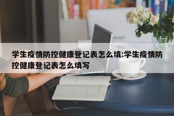 学生疫情防控健康登记表怎么填:学生疫情防控健康登记表怎么填写