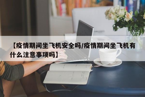 【疫情期间坐飞机安全吗/疫情期间坐飞机有什么注意事项吗】