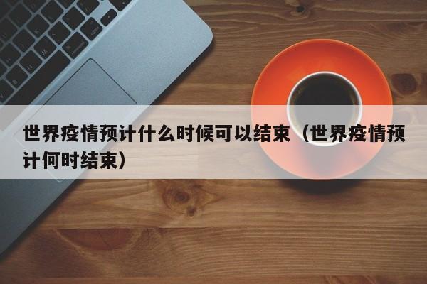 世界疫情预计什么时候可以结束（世界疫情预计何时结束）