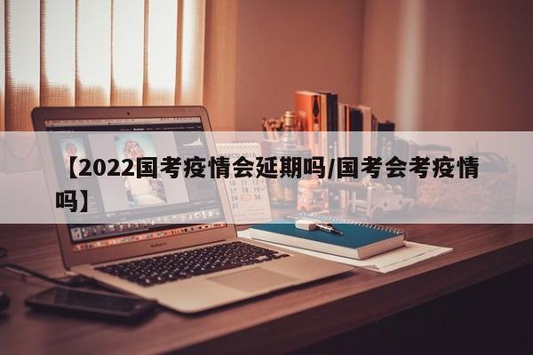 【2022国考疫情会延期吗/国考会考疫情吗】