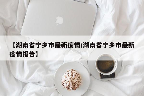 【湖南省宁乡市最新疫情/湖南省宁乡市最新疫情报告】