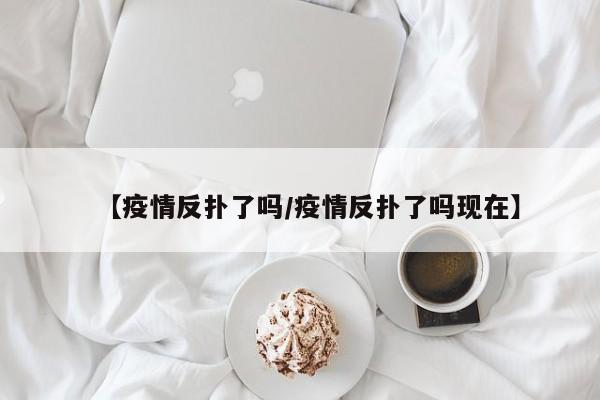 【疫情反扑了吗/疫情反扑了吗现在】