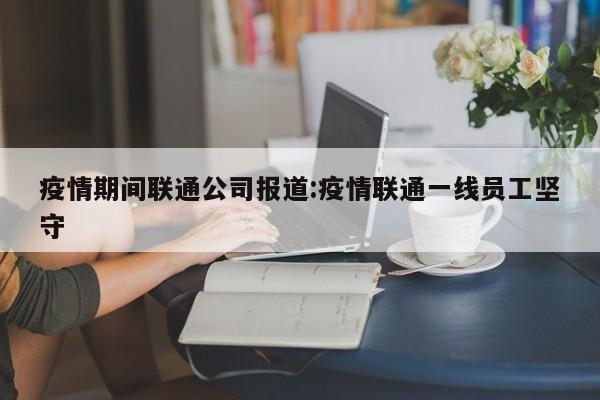 疫情期间联通公司报道:疫情联通一线员工坚守