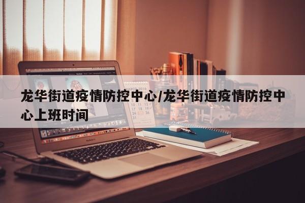 龙华街道疫情防控中心/龙华街道疫情防控中心上班时间