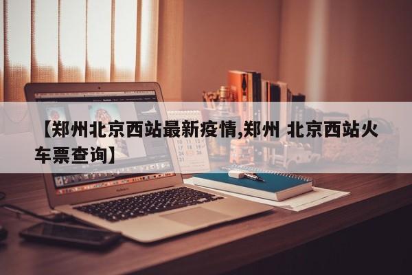 【郑州北京西站最新疫情,郑州 北京西站火车票查询】