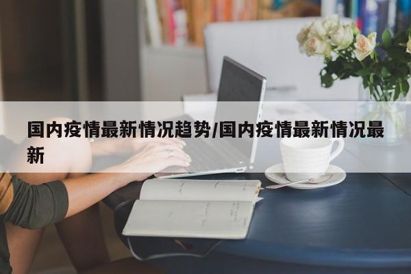 国内疫情最新情况趋势/国内疫情最新情况最新