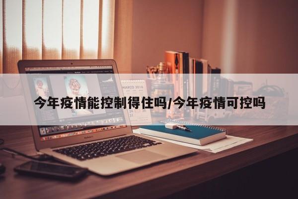 今年疫情能控制得住吗/今年疫情可控吗