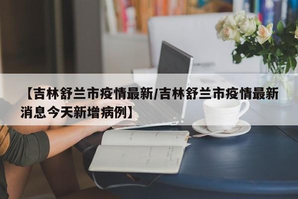 【吉林舒兰市疫情最新/吉林舒兰市疫情最新消息今天新增病例】