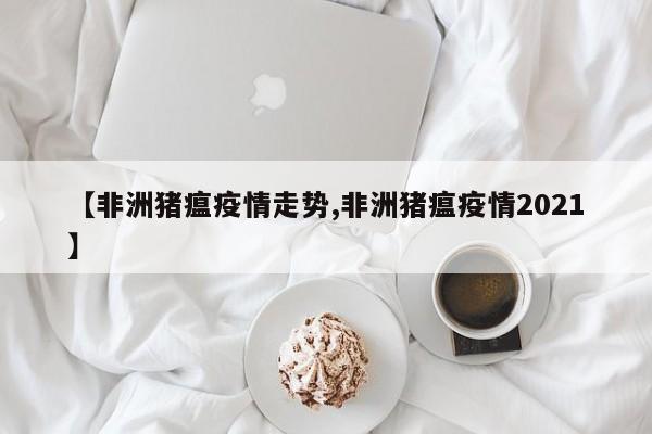 【非洲猪瘟疫情走势,非洲猪瘟疫情2021】