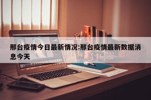 邢台疫情今日最新情况:邢台疫情最新数据消息今天