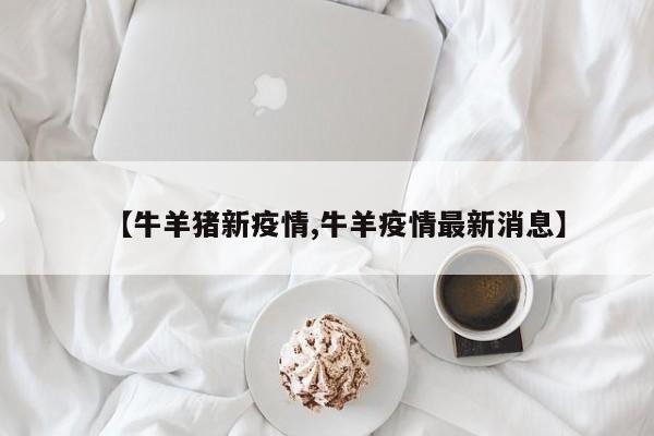 【牛羊猪新疫情,牛羊疫情最新消息】