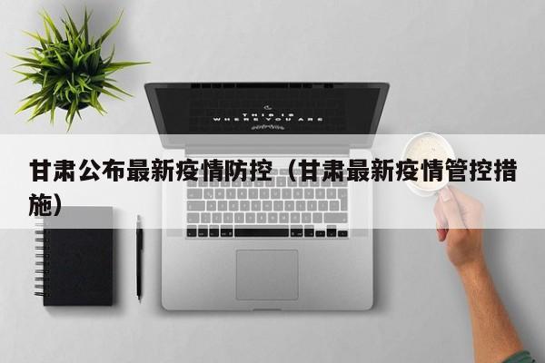 甘肃公布最新疫情防控（甘肃最新疫情管控措施）