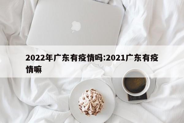 2022年广东有疫情吗:2021广东有疫情嘛