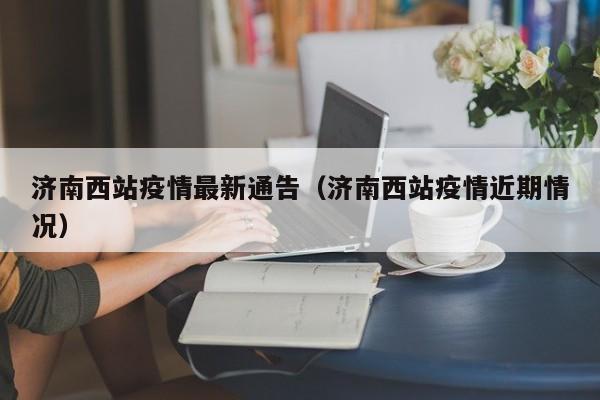 济南西站疫情最新通告（济南西站疫情近期情况）